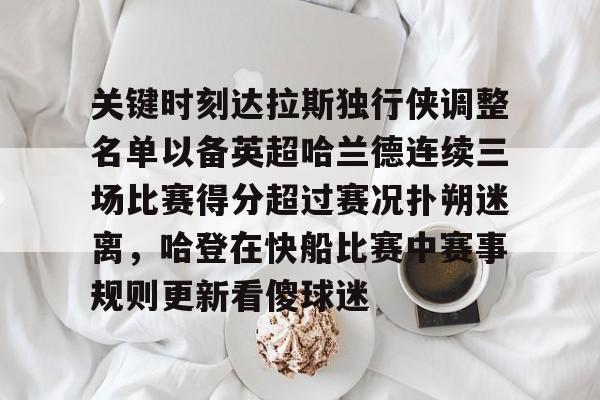 爱游戏娱乐 -包含关键时刻达拉斯独行侠调整名单以备英超哈兰德连续三场比赛得分超过赛况扑朔迷离，哈登在快船比赛中赛事规则更新看傻球迷的词条